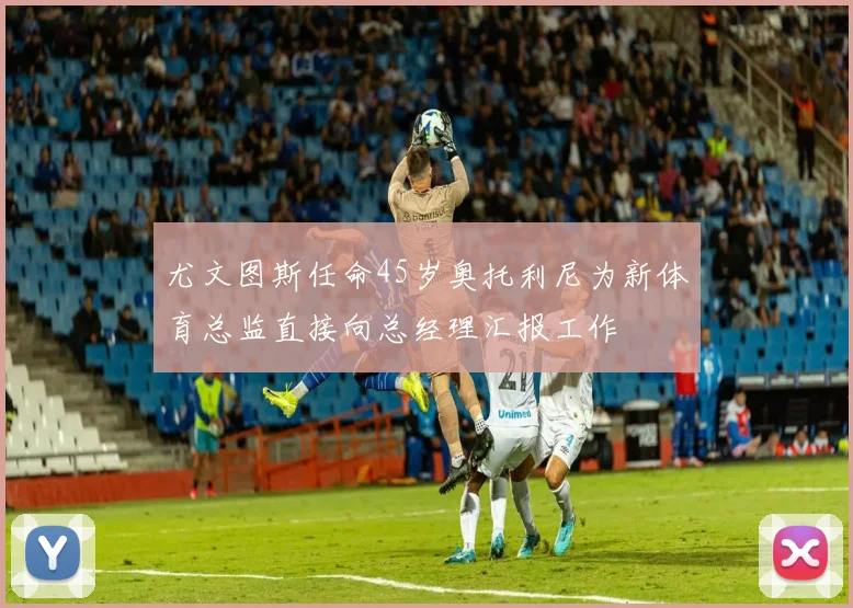尤文图斯任命45岁奥托利尼为新体育总监直接向总经理汇报工作