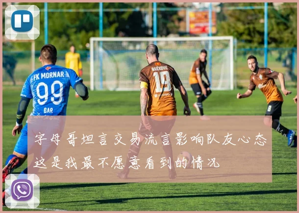 字母哥坦言交易流言影响队友心态这是我最不愿意看到的情况