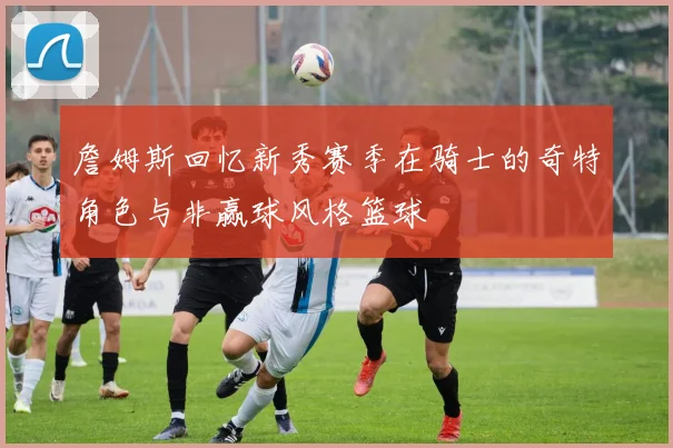 詹姆斯回忆新秀赛季在骑士的奇特角色与非赢球风格篮球