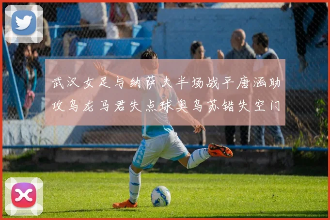 武汉女足与纳萨夫半场战平唐涵助攻乌龙马君失点球奥乌苏错失空门良机