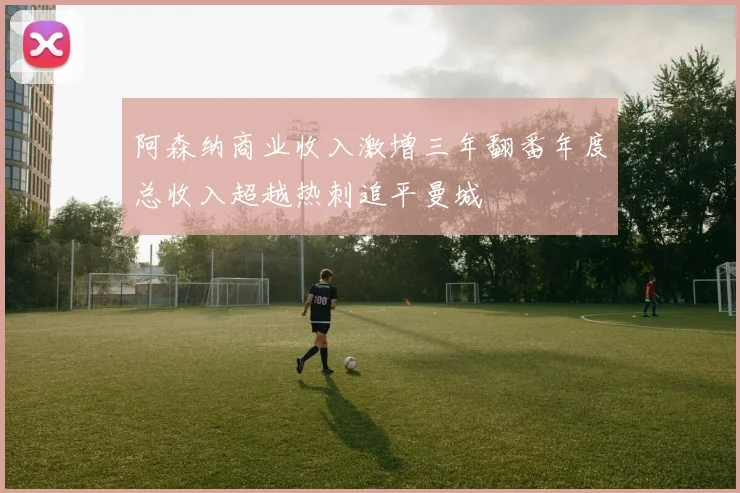 阿森纳商业收入激增三年翻番年度总收入超越热刺追平曼城