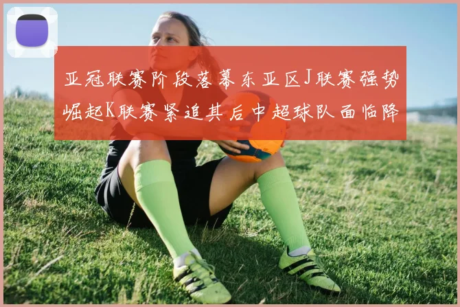 亚冠联赛阶段落幕东亚区J联赛强势崛起K联赛紧追其后中超球队面临降级危机
