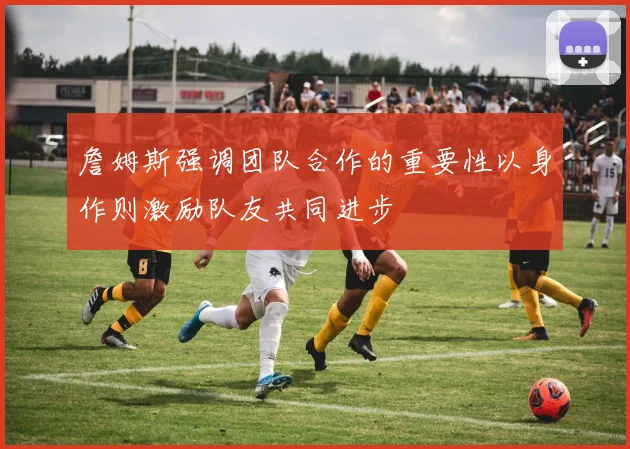 詹姆斯强调团队合作的重要性以身作则激励队友共同进步