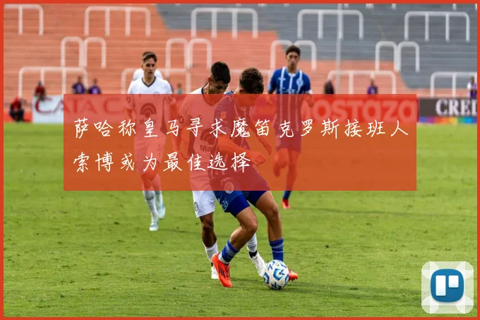 萨哈称皇马寻求魔笛克罗斯接班人索博或为最佳选择