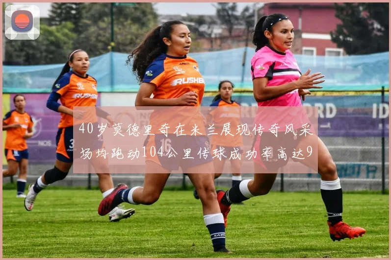 40岁莫德里奇在米兰展现传奇风采场均跑动104公里传球成功率高达91