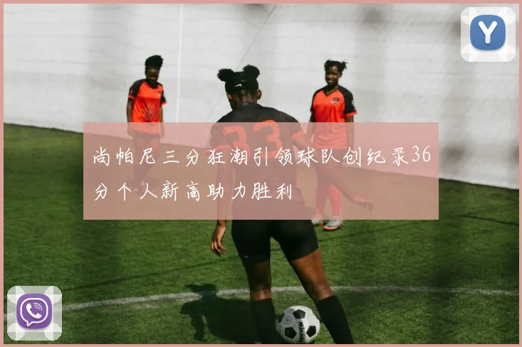 尚帕尼三分狂潮引领球队创纪录36分个人新高助力胜利