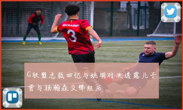 G联盟总裁回忆与姚明对决透露儿子曾与杨瀚森交锋经历
