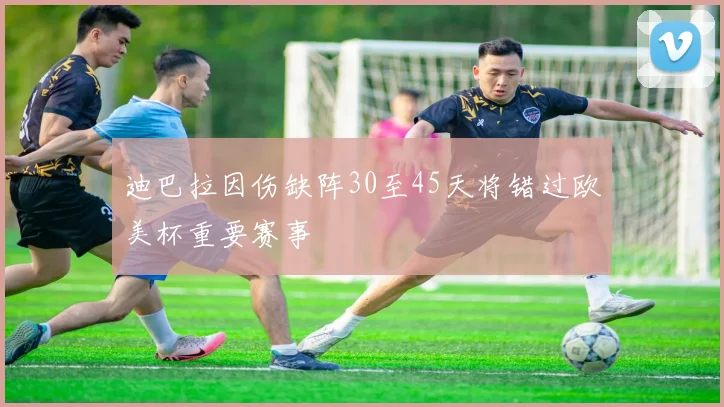 迪巴拉因伤缺阵30至45天将错过欧美杯重要赛事