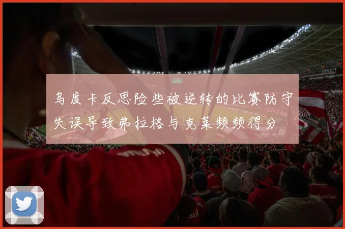 乌度卡反思险些被逆转的比赛防守失误导致弗拉格与克莱频频得分