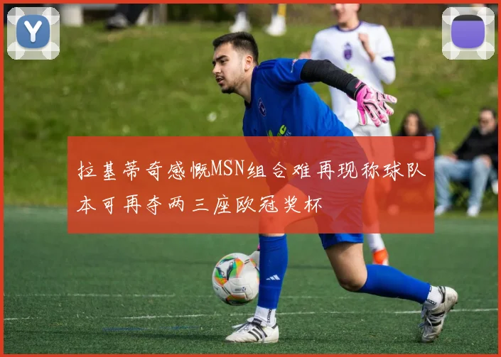 拉基蒂奇感慨MSN组合难再现称球队本可再夺两三座欧冠奖杯