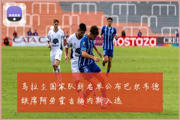乌拉圭国家队新名单公布巴尔韦德缺席阿劳霍吉梅内斯入选