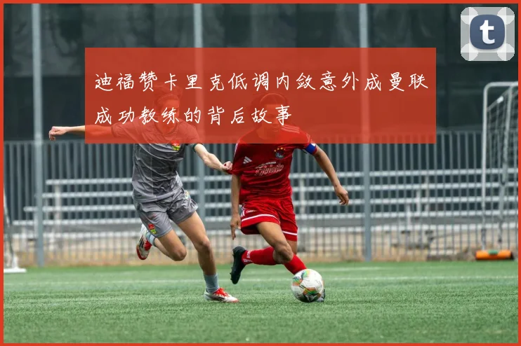 迪福赞卡里克低调内敛意外成曼联成功教练的背后故事