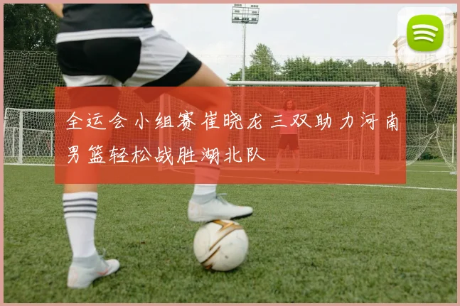 全运会小组赛崔晓龙三双助力河南男篮轻松战胜湖北队