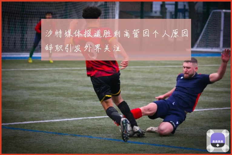 沙特媒体报道胜利高管因个人原因辞职引发外界关注
