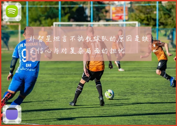 朴智星坦言不执教球队的原因是缺乏信心与对复杂局面的担忧