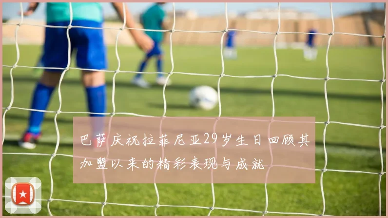 巴萨庆祝拉菲尼亚29岁生日回顾其加盟以来的精彩表现与成就