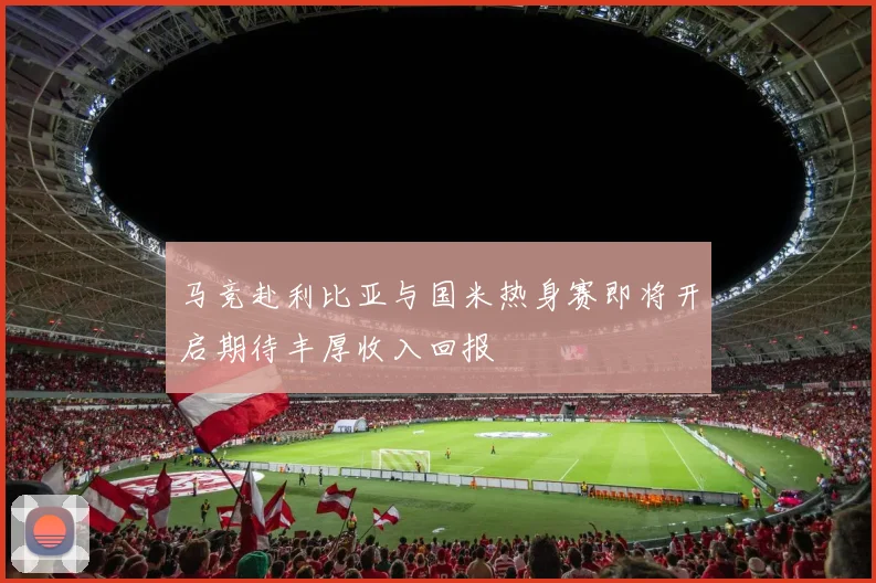 马竞赴利比亚与国米热身赛即将开启期待丰厚收入回报