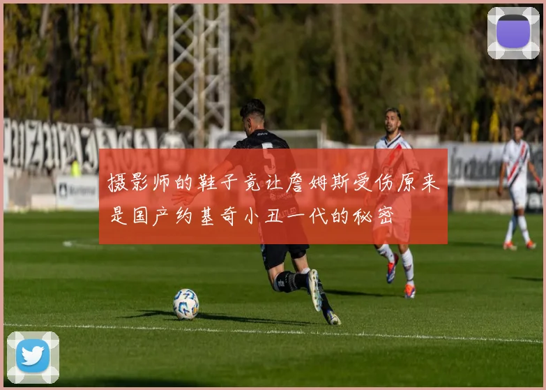 摄影师的鞋子竟让詹姆斯受伤原来是国产约基奇小丑一代的秘密
