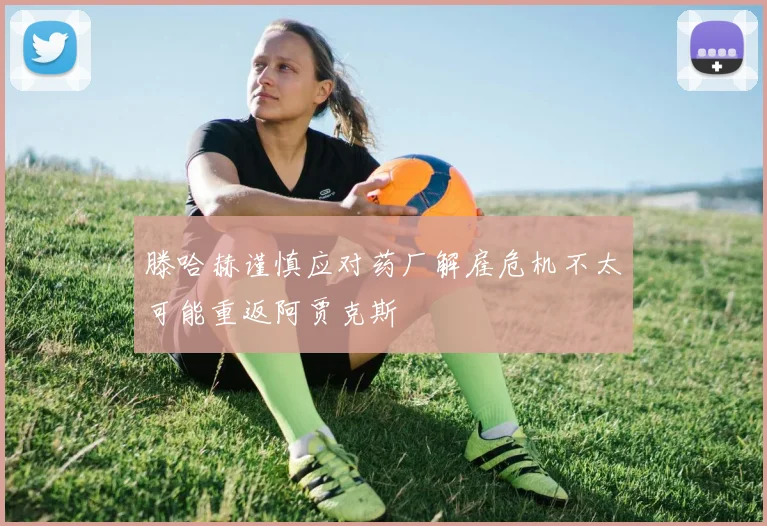 滕哈赫谨慎应对药厂解雇危机不太可能重返阿贾克斯