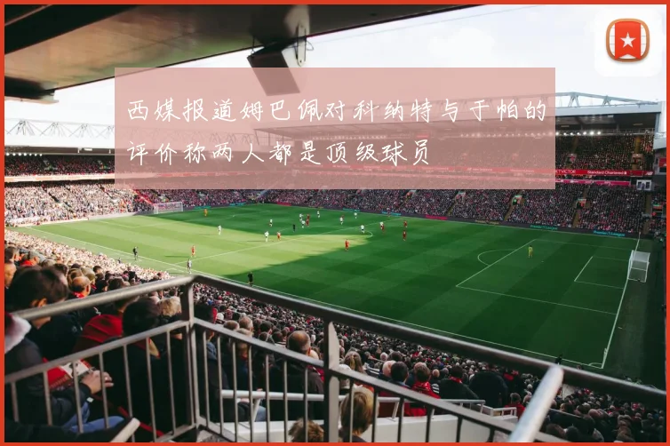 西媒报道姆巴佩对科纳特与于帕的评价称两人都是顶级球员