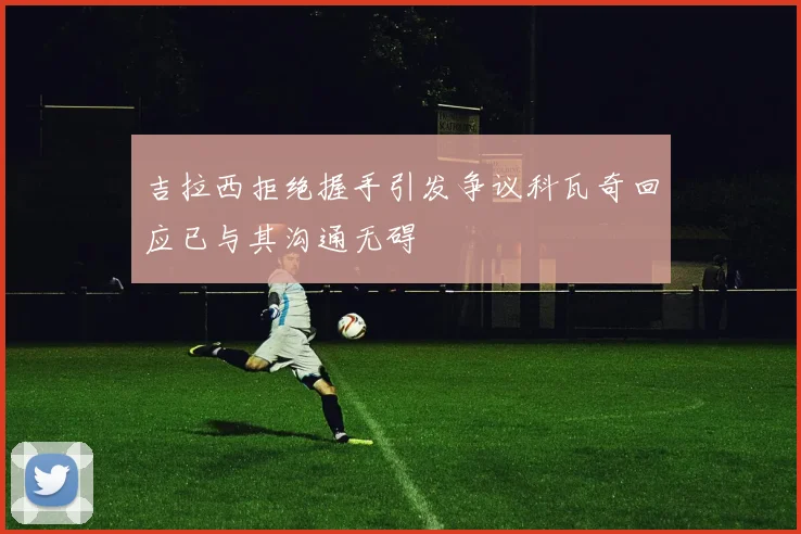 吉拉西拒绝握手引发争议科瓦奇回应已与其沟通无碍